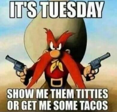 IT'S TUESDAY SHOW ME THEM TITTIES OR GET ME SOME TACOS