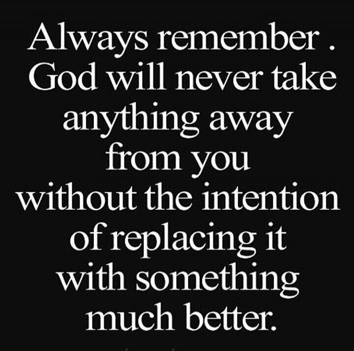 Always remember. God will never take anything away from you without the intention of replacing it with something much better.