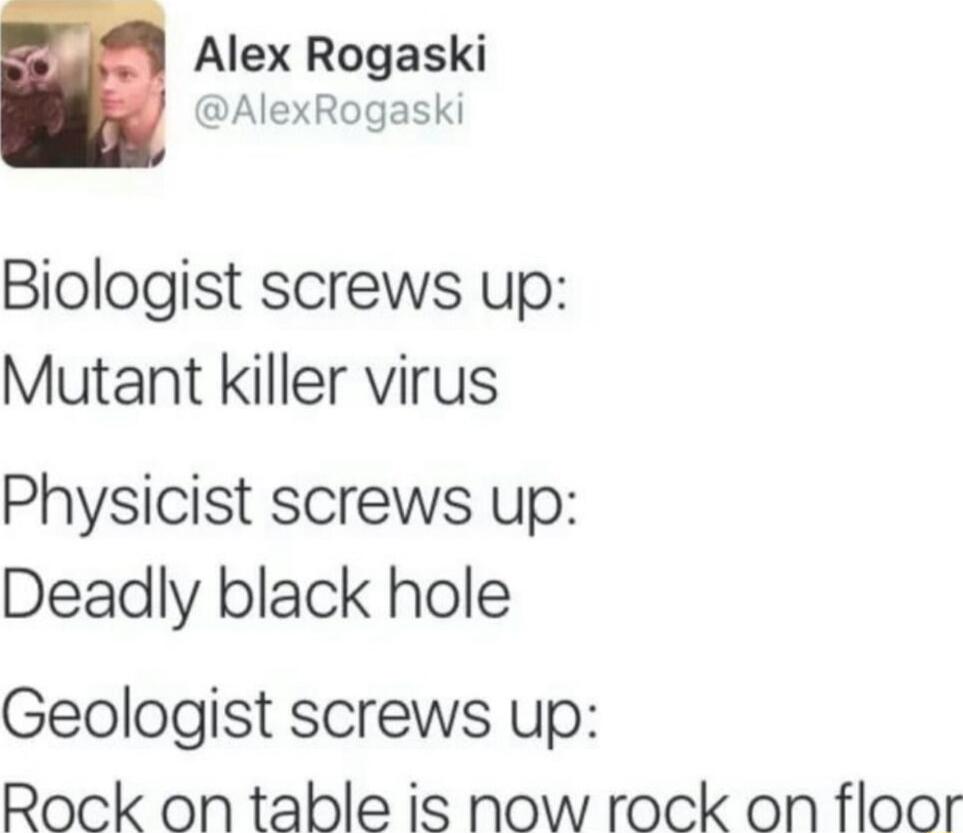 Alex Rogaski AlexRogaski Biologist screws up Mutant killer virus Physicist screws up Deadly black hole Geologist screws up Rock on table is now rock on floor