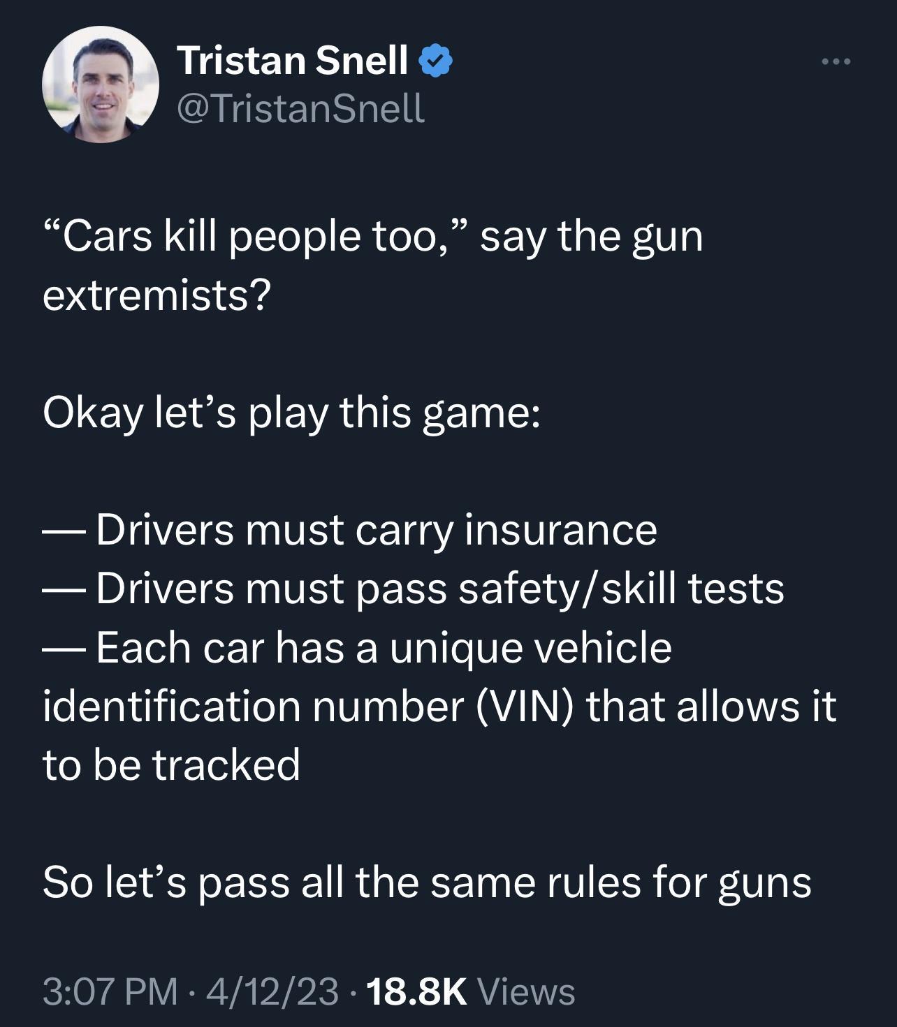Tristan Snell QIR ERRIEE Cars kill people too say the gun extremists ol VAL Rl EVAGIEN ETI IH Drivers must carry insurance Drivers must pass safetyskill tests Each car has a unique vehicle identification number VIN that allows it to be tracked So lets pass all the same rules for guns ey VERI VAP 1 QUL