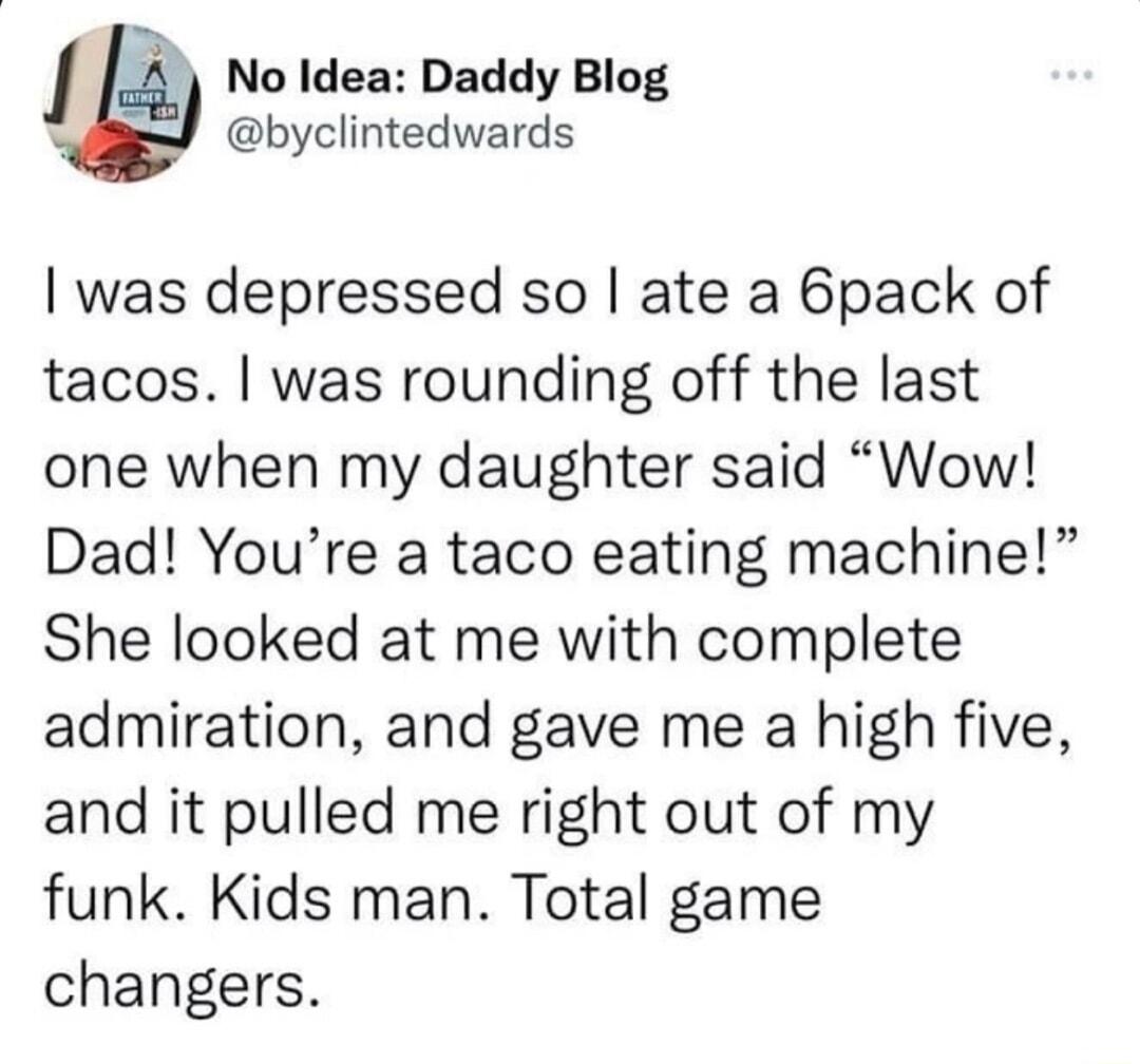 l 4 NoIdea Daddy Blog byclintedwards was depressed so ate a 6pack of tacos was rounding off the last one when my daughter said Wow Dad Youre a taco eating machine She looked at me with complete admiration and gave me a high five and it pulled me right out of my funk Kids man Total game changers