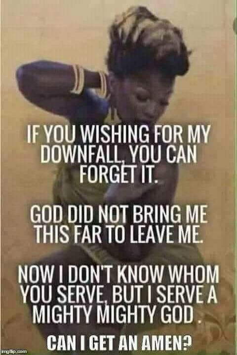 IF YOU WISHING FOR MY DOWNFALL, YOU CAN FORGET IT. GOD DID NOT BRING ME THIS FAR TO LEAVE ME. NOW I DON'T KNOW WHOM YOU SERVE, BUT I SERVE A MIGHTY MIGHTY GOD. CAN I GET AN AMEN?