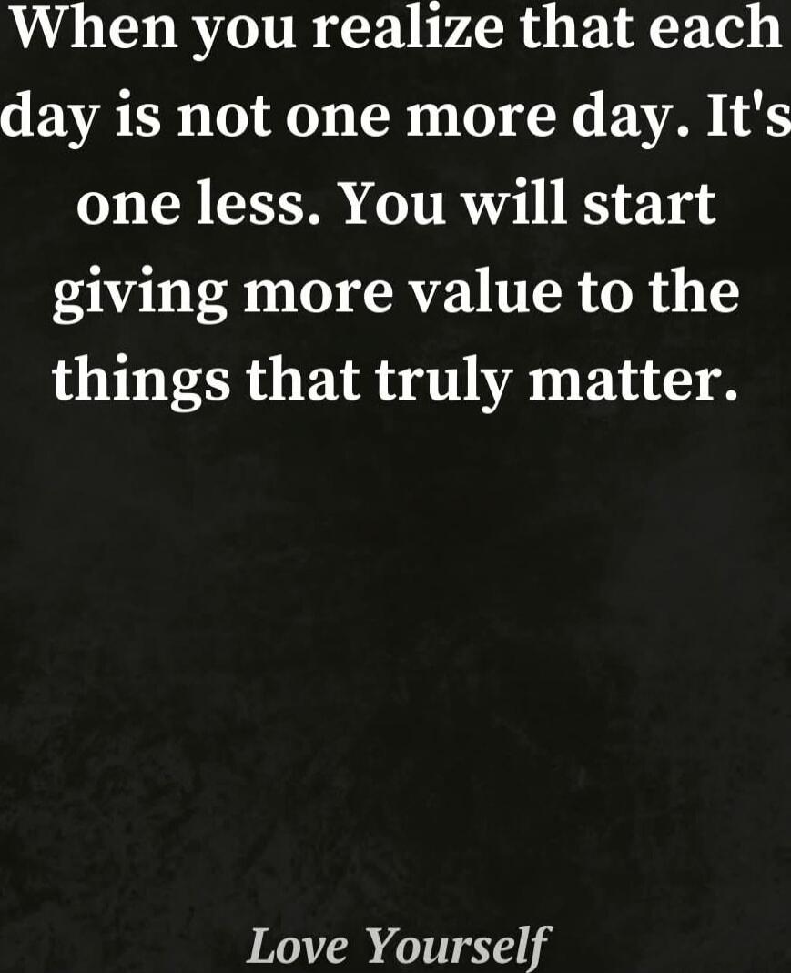 When you realize that each day is not one more day. It's one less. You will start giving more value to the things that truly matter. Love Yourself