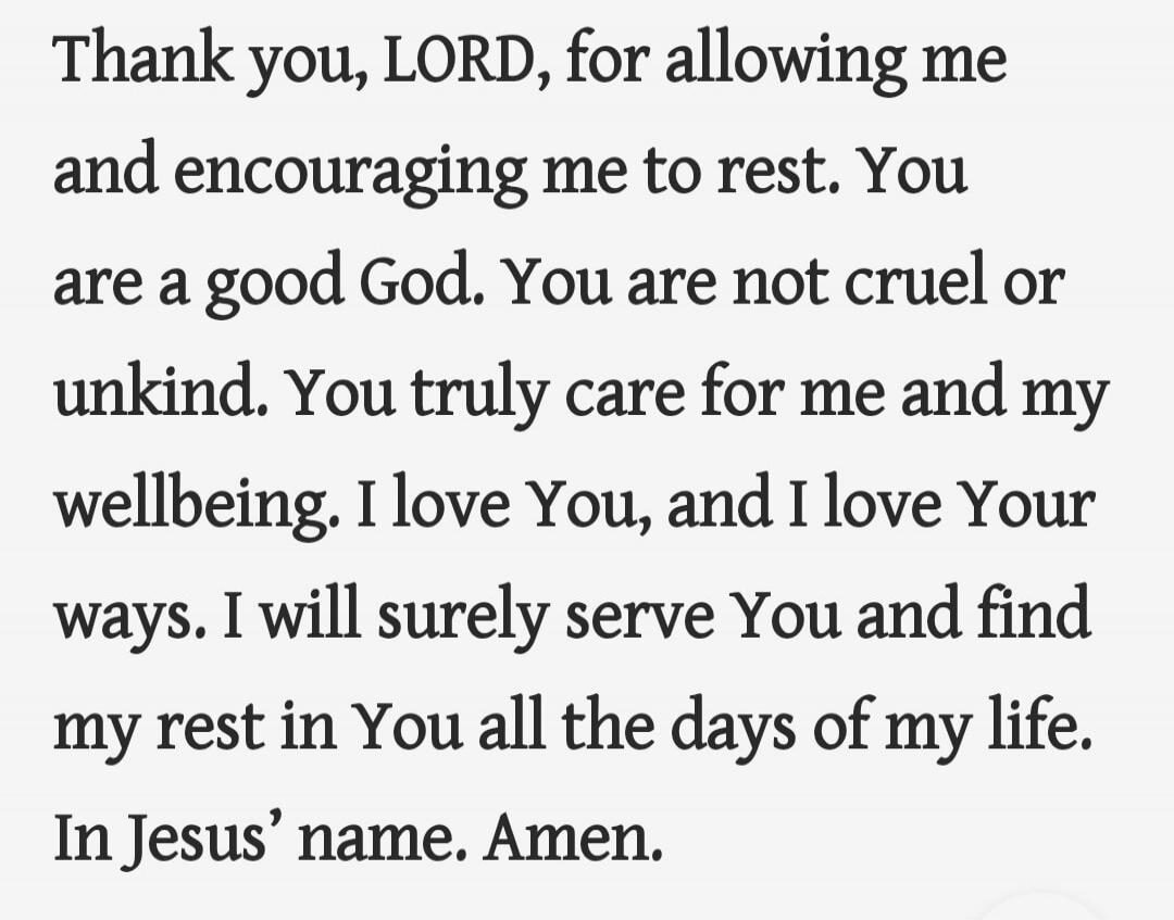 Thank you, LORD, for allowing me and encouraging me to rest. You are a good God. You are not cruel or unkind. You truly care for me and my wellbeing. I love You, and I love Your ways. I will surely serve You and find my rest in You all the days of my life, In Jesus’ name. Amen.