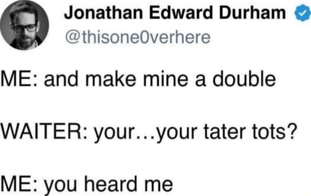 ME: and make mine a double\n\nWAITER: your…your tater tots?\nME: you heard me