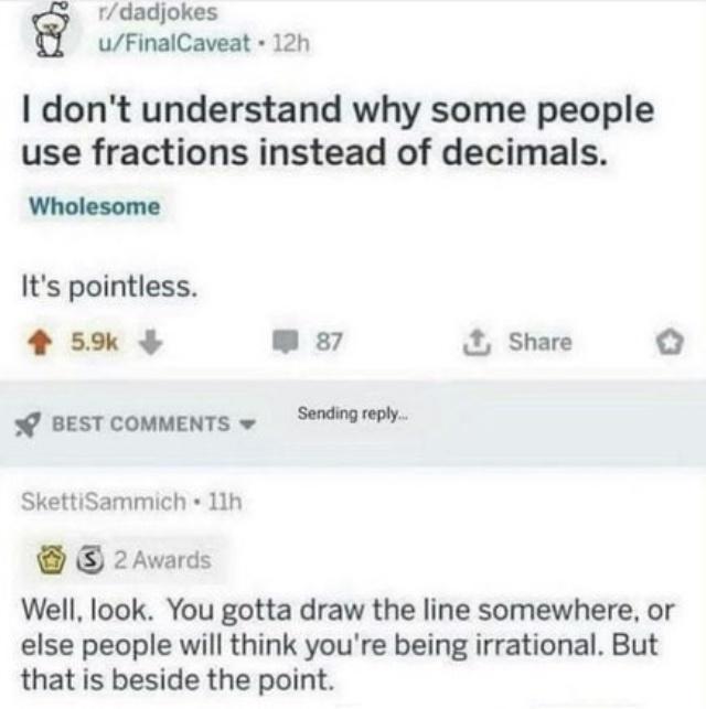 rdadjokes uFinalCaveat 12h dont understand why some people use fractions instead of decimals Wholesome Its pointless 5 W 87 X Share o BESTCOMMENTS w Sendingreply SkettiSammich 11h 2 Awards Well look You gotta draw the line somewhere or else people will think youre being irrational But that is beside the point