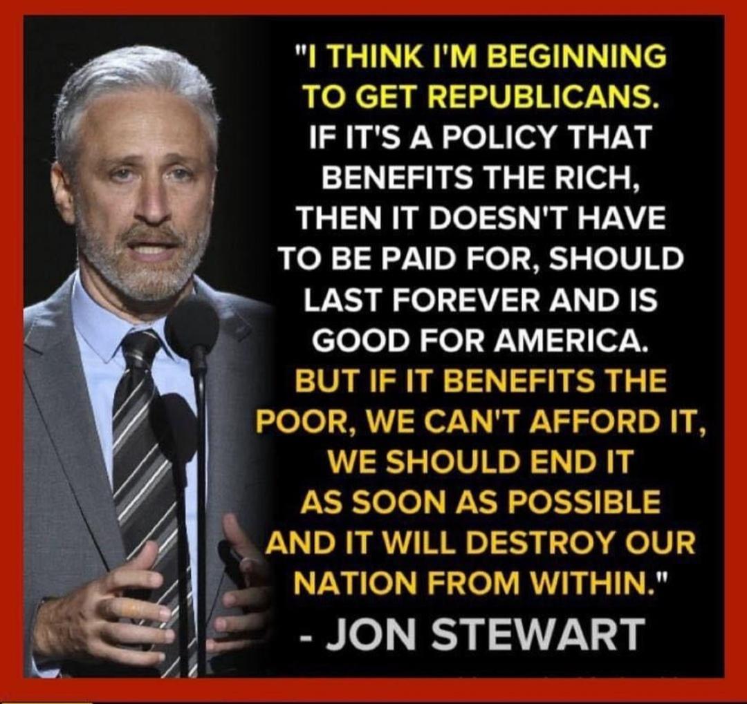 I THINK IM BEGINNING TO GET REPUBLICANS IFITS A POLICY THAT BENEFITS THE RICH THEN IT DOESNT HAVE TO BE PAID FOR SHOULD LAST FOREVER AND IS clelolol Jol 3 e7 0 BUT IF IT BENEFITS THE POOR WE CANT AFFORD IT WE SHOULD END IT AS SOON AS POSSIBLE AND IT WILL DESTROY OUR NATION FROM WITHIN JON STEWART