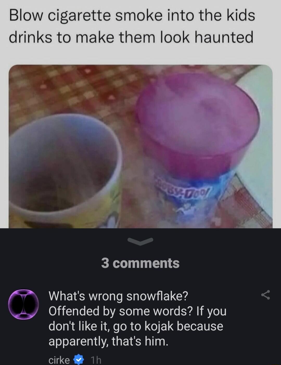 Blow cigarette smoke into the kids drinks to make them look haunted 3 comments Whats wrong snowflake Offended by some words If you dont like it go to kojak because ELBEICHAGEIR TS cirke