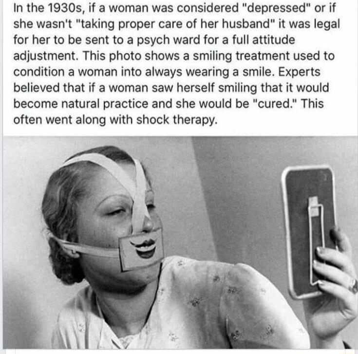 In the 1930s if a woman was considered depressed or if she wasnt taking proper care of her husband it was legal for her to be sent to a psych ward for a full attitude adjustment This photo shows a smiling treatment used to condition a woman into always wearing a smile Experts believed that if a woman saw herself smiling that it would become natural practice and she would be cured This often went a