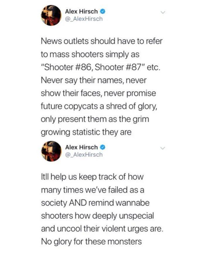 Alex Hirsch _AlexHirsch News outlets should have to refer tomass shooters simply as Shooter 86 Shooter 87 etc Never say their names never show their faces never promise future copycats a shred of glory only present them as the grim growing statistic they are Alex Hirsch _AlexHirsch Itil help us keep track of how many times weve failed as a society AND remind wannabe shooters how deeply unspecial a