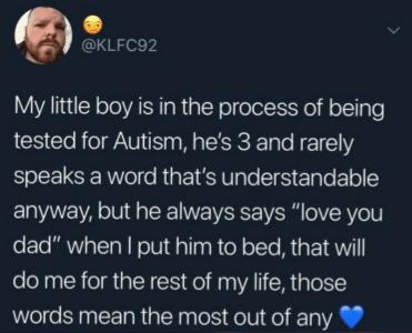 KLFC92 My little boy is in the process of being tested for Autism hes 3 and rarely speaks a word thats understandable anyway but he always says love you dad when put him to bed that will do me for the rest of my life those words mean the most out of any