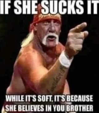 IF SHE SUCKS IT WHILE IT'S SOFT, IT'S BECAUSE SHE BELIEVES IN YOU BROTHER