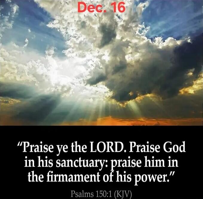 Dec. 16
“Praise ye the LORD. Praise God in his sanctuary: praise him in the firmament of his power.”
Psalms 150:1 (KJV)