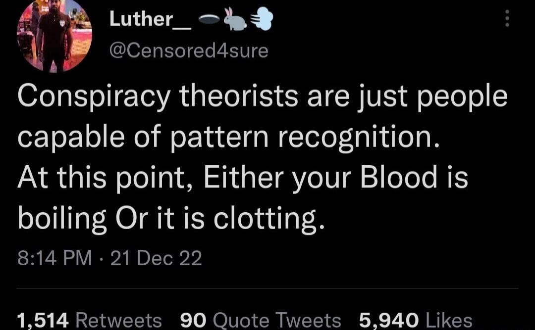 4 Luther_ dp JECIET T Conspiracy theorists are just people capable of pattern recognition At this point Either your Blood is boiling Or it is clotting 814 PM 21 Dec 22 1514 Retweets 90 Quote Tweets 5940 Likes