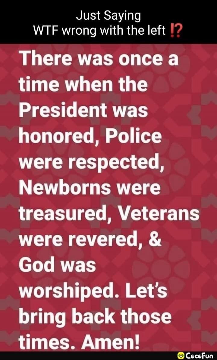 Just Saying WTF wrong with the left !? There was once a time when the President was honored, Police were respected, Newborns were treasured, Veterans were revered, & God was worshiped. Let's bring back those times. Amen!