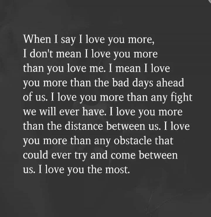 When I say I love you more, I don't mean I love you more than you love me. I mean I love you more than the bad days ahead of us. I love you more than any fight we will ever have. I love you more than the distance between us. I love you more than any obstacle that could ever try and come between us. I love you the most.