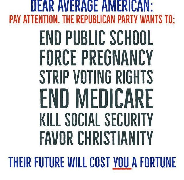 UEAR AVERAGE AMERILAN PAY ATTENTION THE REPUBLICAN PARTY WANTS TO END PUBLIC SCHOOL FORCE PREGNANCY STRIP VOTING RIGHTS END MEDICARE KILL SOCIAL SECURITY FAVOR CHRISTIANITY THEIR FUTURE WILL COST YOU A FORTUNE