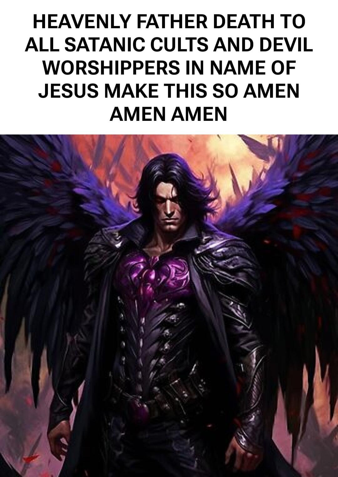 HEAVENLY FATHER DEATH TO ALL SATANIC CULTS AND DEVIL WORSHIPPERS IN NAME OF JESUS MAKE THIS SO AMEN AMEN AMEN