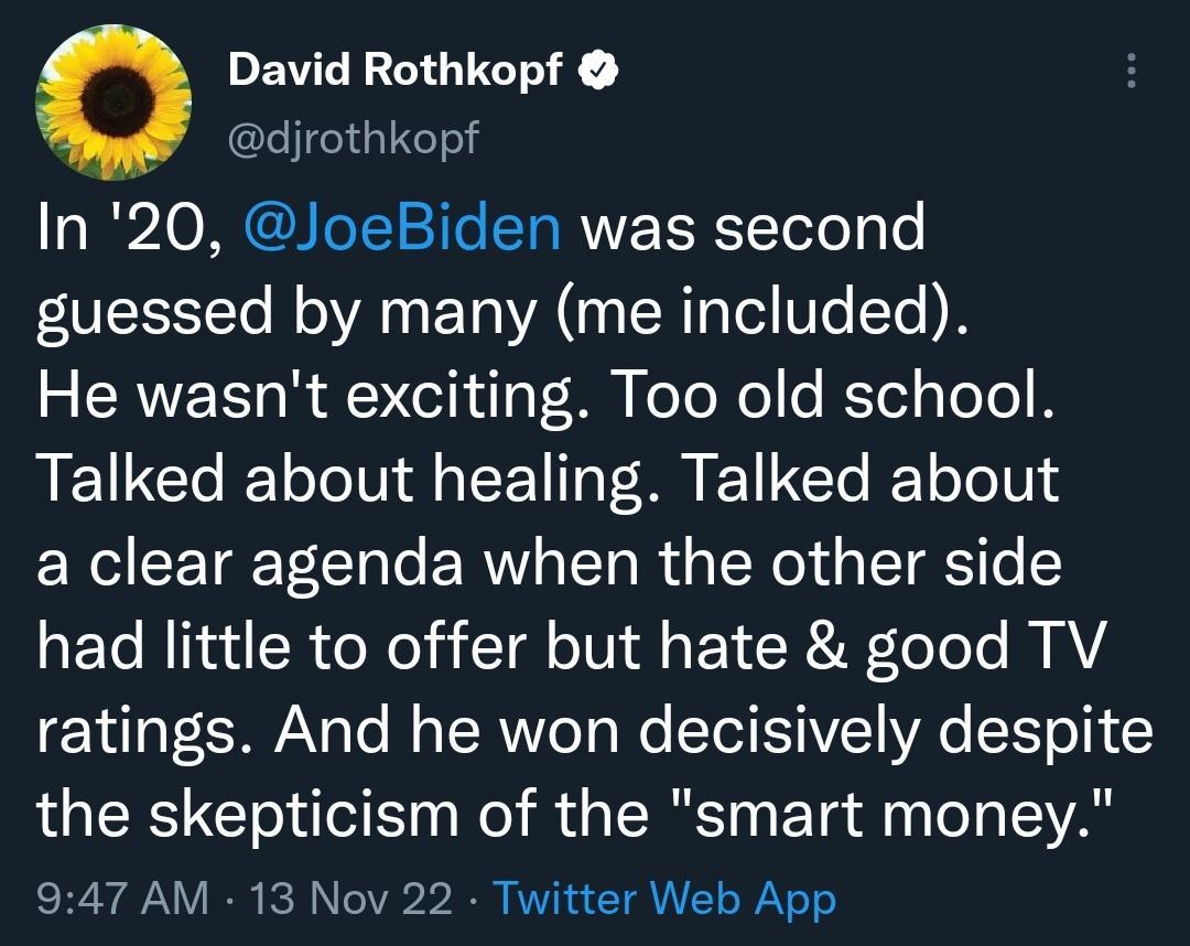 O David Rothkopf djrothkopf In 20 JoeBiden was second guessed by many me included 3 CRUEET R A elhilF M eloXol e KTel o ToTo B Talked about healing Talked about a clear agenda when the other side had little to offer but hate good TV ratings And he won decisively despite the skepticism of the smart money 947 AM 13 Nov 22 Twitter Web App