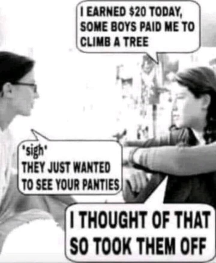 I earned $20 today, some boys paid me to climb a tree. 'sigh' They just wanted to see your panties. I thought of that so took them off.