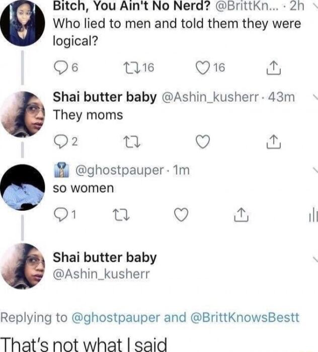 Bitch You Aint No Nerd Brittkn 2h Who lied to men and told them they were logical Qs 16 Q16 P Shai butter baby Ashin_kusherr 43m They moms Q ghospauper m SO women Q il Shai butter baby Ashin_kusherr Replying to ghostpauper and BrittKnowsBestt Thats not what said