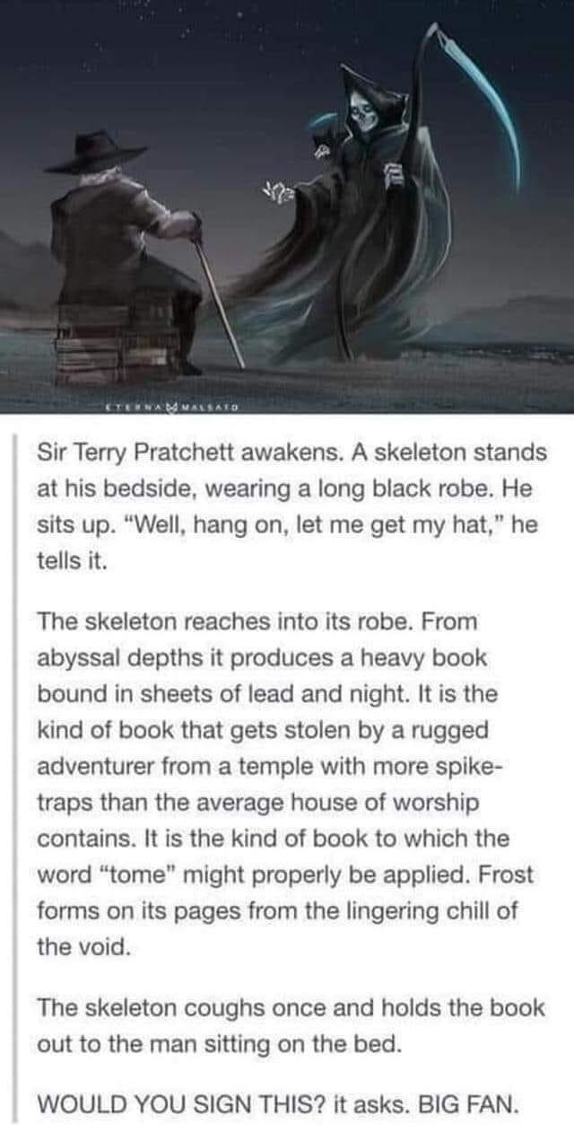 Sir Terry Pratchett awakens A skeleton stands at his bedside wearing a long black robe He sits up Well hang on let me get my hat he tells it The skeleton reaches into its robe From abyssal depths it produces a heavy book bound in sheets of lead and night It is the kind of book that gets stolen by a rugged adventurer from a temple with more spike traps than the average house of worship contains It 