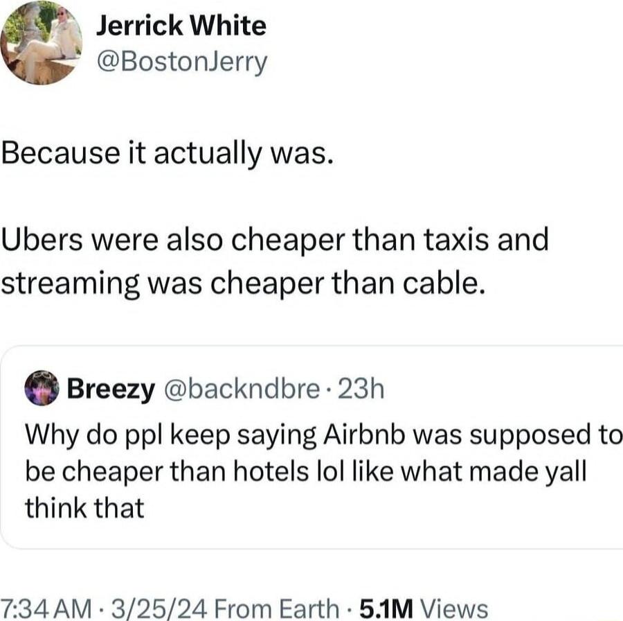 Jerrick White BostonJerry Because it actually was Ubers were also cheaper than taxis and streaming was cheaper than cable Breezy backndbre 23h Why do ppl keep saying Airbnb was supposed to be cheaper than hotels lol like what made yall think that 7 34 AM 32524 From Earth 5AM Views