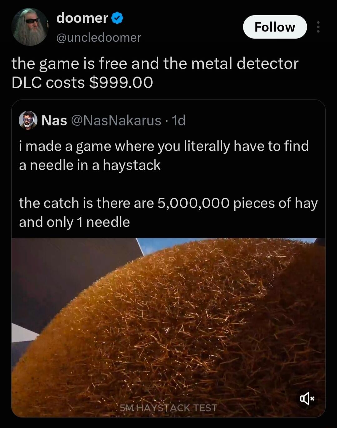 i made a game where you literally have to find a needle in a haystack the catch is there are 5,000,000 pieces of hay and only 1 needle the game is free and the metal detector DLC costs $999.00 5M HAYSTACK TEST