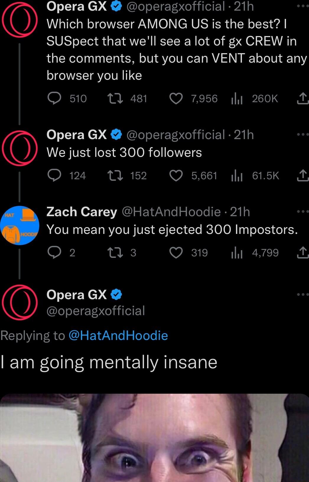 Replying to HatAndHoodie am going mentally insane Opera GX operagxofficial 21h Which browser AMONG US is the best SUSpect that well see a lot of gx CREW in the comments but you can VENT about any browser you like Q510 11481 Q 7956 260k M Opera GX operagxofficial 21h We just lost 300 followers Q124 11152 Q 5661 615k 1 p41e Lo T VRGIEAN e Telele P TL You mean you just ejected 300 Impostors 916 ns Q 