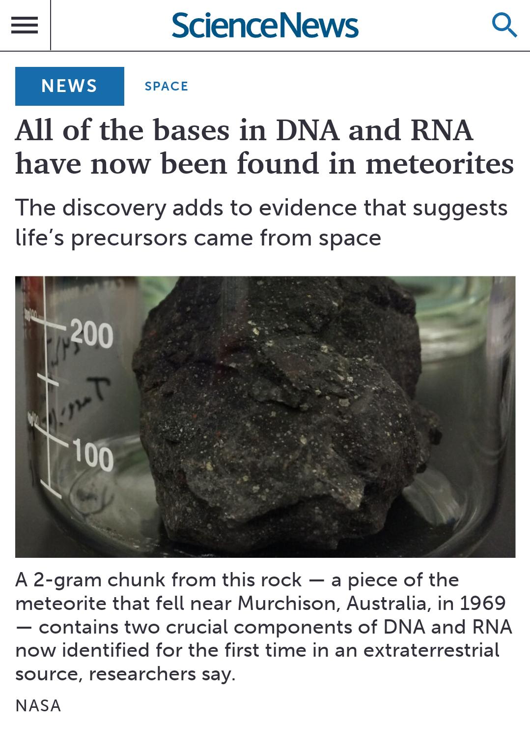 All of the bases in DNA and RNA have now been found in meteorites The discovery adds to evidence that suggests lifes precursors came from space A 2 gram chunk from this rock a piece of the meteorite that fell near Murchison Australia in 1969 contains two crucial components of DNA and RNA now identified for the first time in an extraterrestrial source researchers say NASA