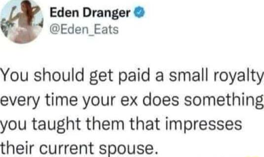 Eden Dranger Eden_Eats You should get paid a small royalty every time your ex does something you taught them that impresses their current spouse