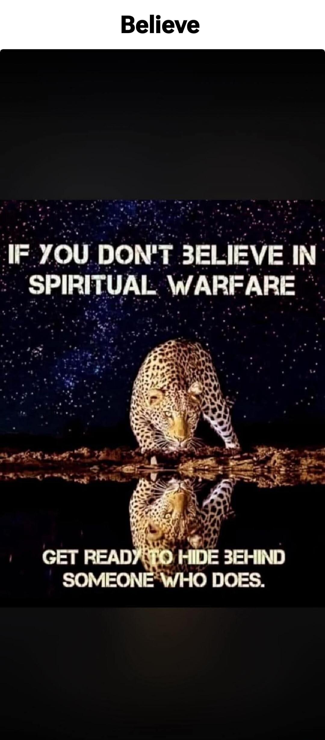 Believe
IF YOU DON'T BELIEVE IN SPIRITUAL WARFARE
GET READY TO HIDE BEHIND SOMEONE WHO DOES.