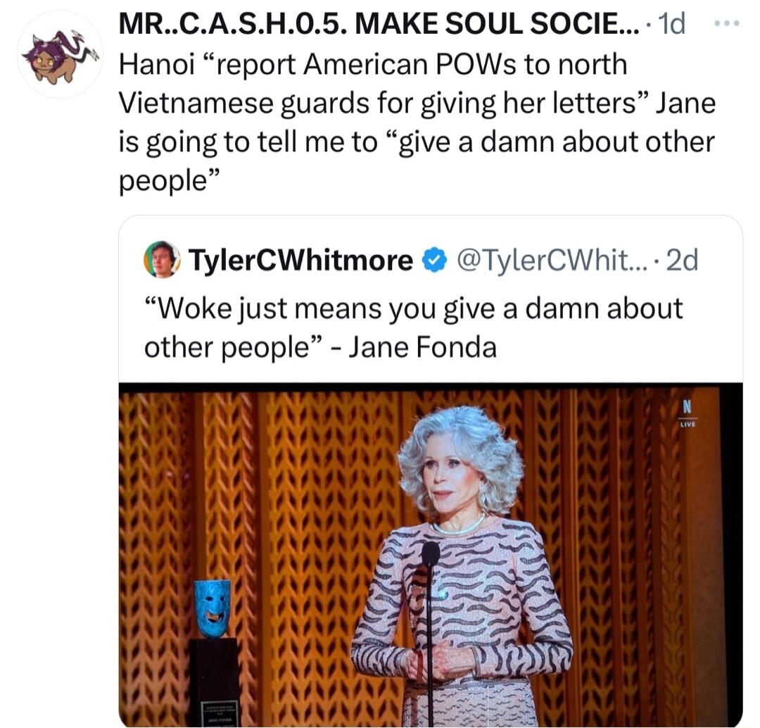 MRCASH05 MAKE SOUL SOCIE 1d Hanoi report American POWs to north Vietnamese guards for giving her letters Jane is going to tell me to give a damn about other people TylerCWhitmore TylerCWhit 2d Woke just means you give a damn about other people Jane Fonda