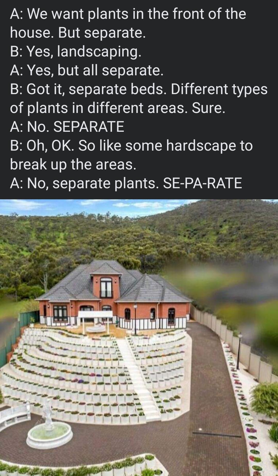 A We want plants in the front of the house But separate B Yes landscaping I N L ETEICR B Got it separate beds Different types of plants in different areas Sure A No SEPARATE B Oh OK So like some hardscape to break up the areas A No separate plants SE PA RATE