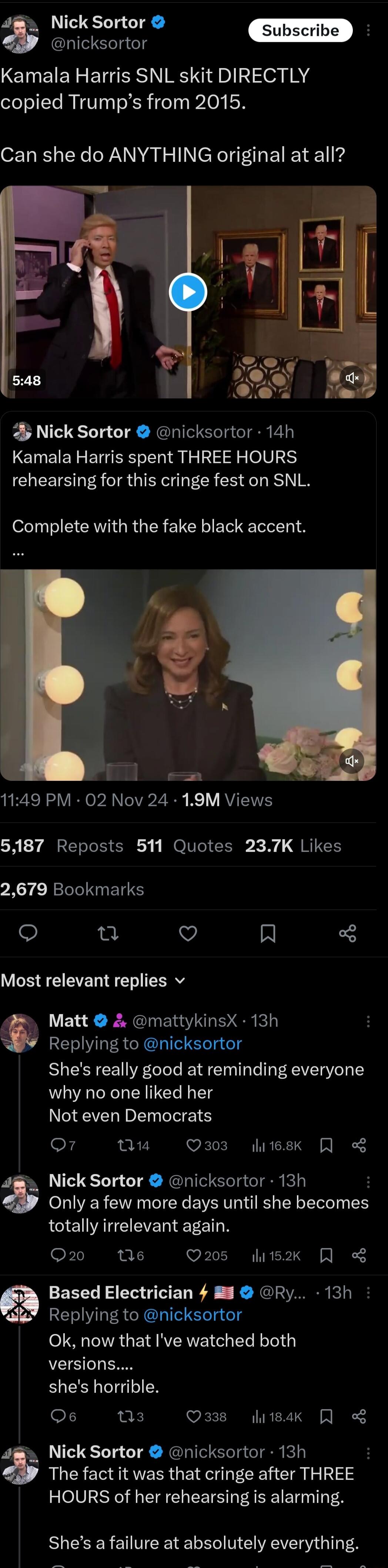 2 Nick Sortor nicksortor Kamala Harris SNL skit DIRECTLY copied Trumps from 2015 Can she do ANYTHING original at all Nick Sortor nicksortor 14h Kamala Harris spent THREE HOURS rehearsing for this cringe fest on SNL Complete with the fake black accent 1149 PM 02 Nov 24 19M Views 5187 Reposts 511 Quotes 237K Likes 2679 Bookmarks V Al Most relevant replies v Matt mattykinsX 13h Replying to nicksortor