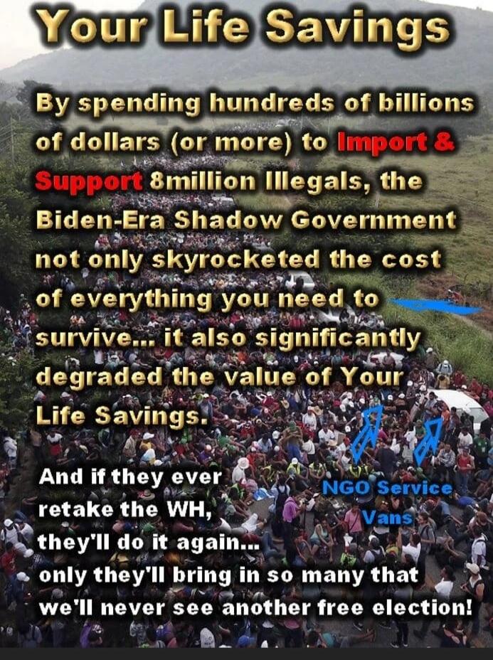 Your Life Savings

By spending hundreds of billions of dollars (or more) to Import & Support 8 million Illegals, the Biden-Era Shadow Government not only skyrocketed the cost of everything you need to survive... it also significantly degraded the value of Your Life Savings.

And if they ever retake the WH, they'll do it again... only they'll bring 