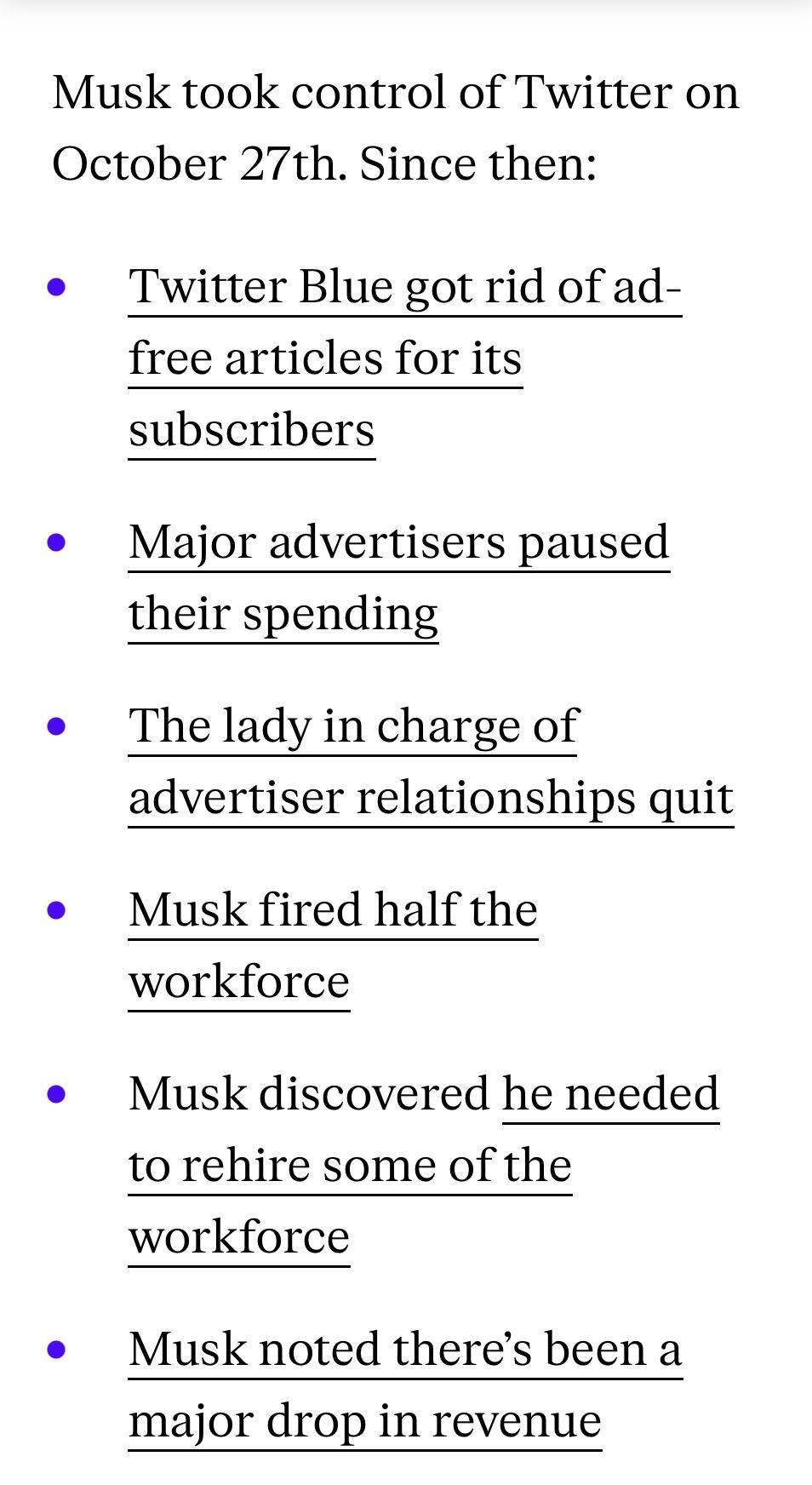 Musk took control of Twitter on October 27th Since then e Twitter Blue got rid of ad free articles for its subscribers e Major advertisers paused their spending e The lady in charge of advertiser relationships quit e Musk fired half the workforce e Musk discovered he needed to rehire some of the workforce e Musk noted theres been a major drop in revenue