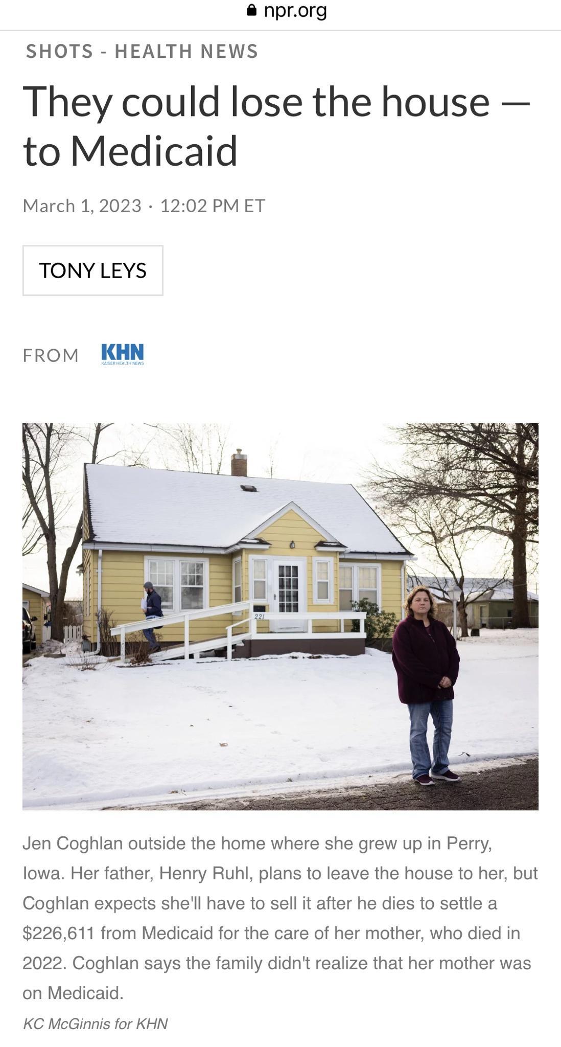 nprorg SHOTS HEALTH NEWS They could lose the house to Medicaid March 12023 1202 PMET TONY LEYS FROM KHN Jen Coghlan outside the home where she grew up in Perry lowa Her father Henry Ruhl plans to leave the house to her but Coghlan expects shel have to sell it after he dies to settle a 226611 from Medicaid for the care of her mother who died in 2022 Coghlan says the family didn realize that her mot