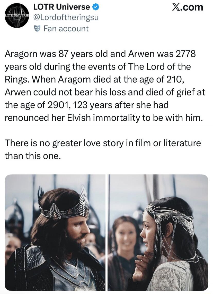 LOTR Universe @Lordoftheringsu Fan account X.com Aragorn was 87 years old and Arwen was 2778 years old during the events of The Lord of the Rings. When Aragorn died at the age of 210, Arwen could not bear his loss and died of grief at the age of 2901, 123 years after she had renounced her Elvish immortality to be with him. There is no greater love 