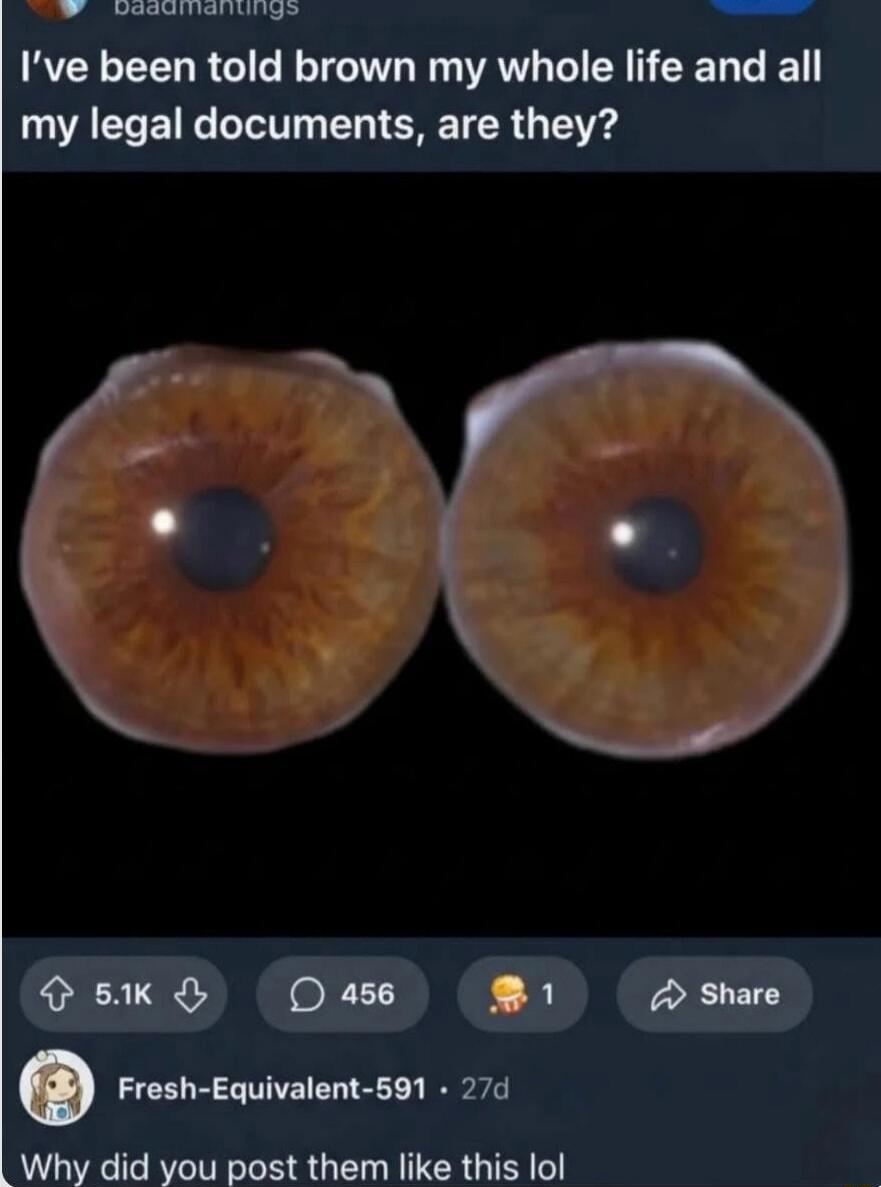 I've been told brown my whole life and all my legal documents, are they?

[Image of two brown irises]

Fresh-Equivalent-591 27d
Why did you post them like this lol