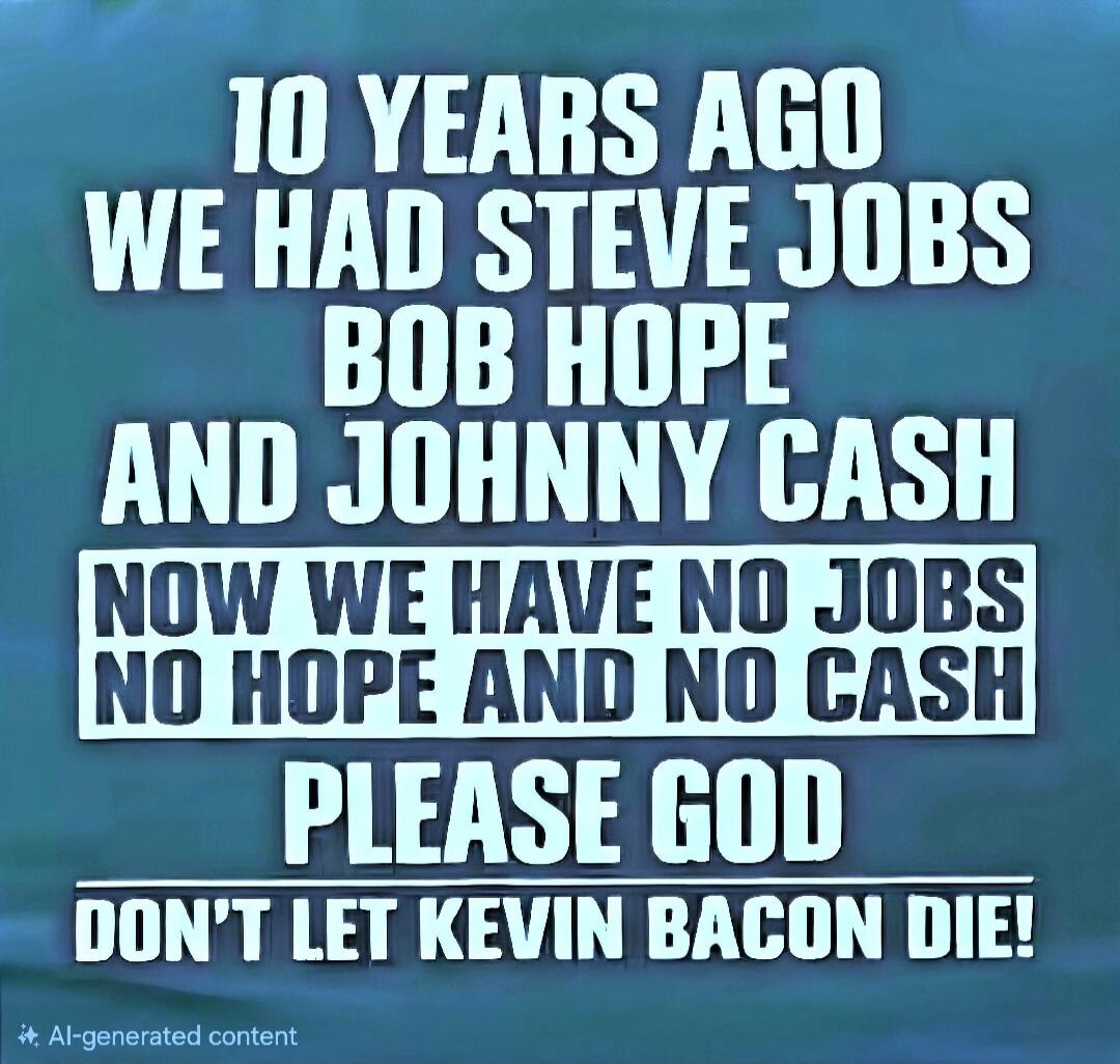 10 YEARS AGO WE HAD STEVE JOBS BOB HOPE AND JOHNNY CASH NOW WE HAVE NO JOBS NO HOPE AND NO CASH PLEASE GOD DON'T LET KEVIN BACON DIE!