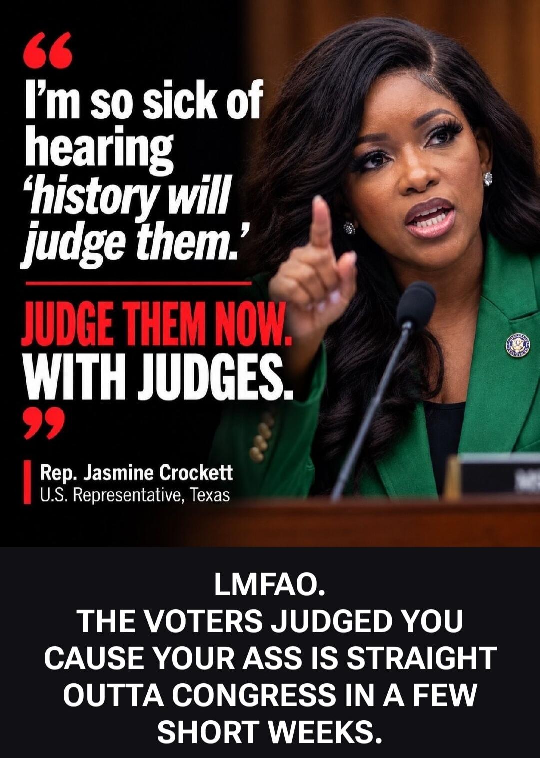 I'm so sick of hearing 'history will judge them.' JUDGE THEM NOW. WITH JUDGES. Rep. Jasmine Crockett U.S. Representative, Texas. LMFAO. THE VOTERS JUDGED YOU CAUSE YOUR ASS IS STRAIGHT OUTTA CONGRESS IN A FEW SHORT WEEKS.