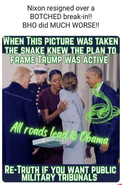 Nixon resigned over a BOTCHED break-in!! BHO did MUCH WORSE!!

When This Picture Was Taken The SNAKE KNEW THE PLAN TO FRAME TRUMP WAS ACTIVE

All roads lead to Obama

RE-TRUTH IF YOU WANT PUBLIC MILITARY TRIBUNALS