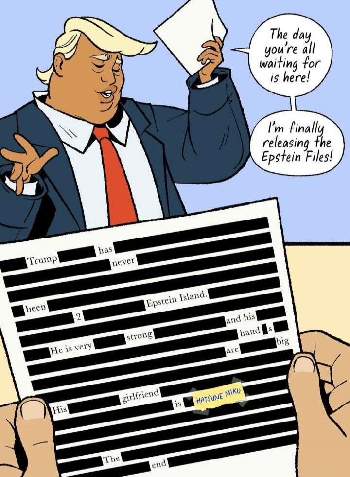 The day you're all waiting for is here! I'm finally releasing the Epstein Files! Trump has never been to Epstein Island. He is very strong and his hand is big. His girlfriend is Hatsune Miku. The end.
