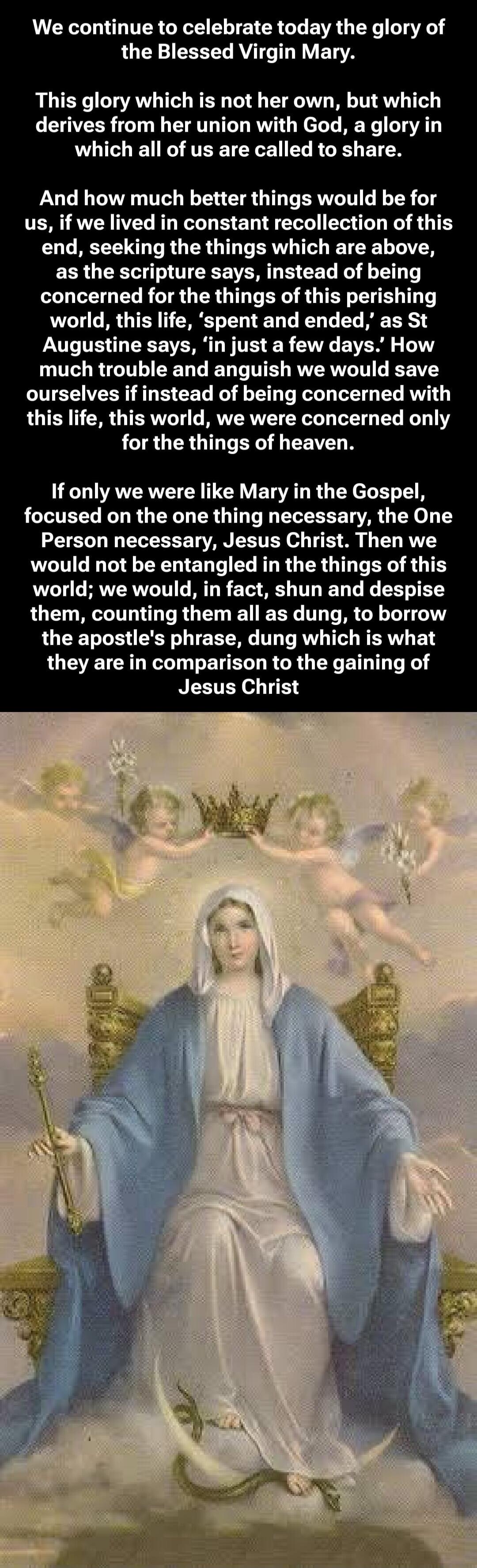 We continue to celebrate today the glory of the Blessed Virgin Mary.
This glory which is not her own, but which derives from her union with God, a glory in which all of us are called to share.
And how much better things would be for us, if we lived in constant recollection of this end, seeking the things which are above, as the scripture says, inst