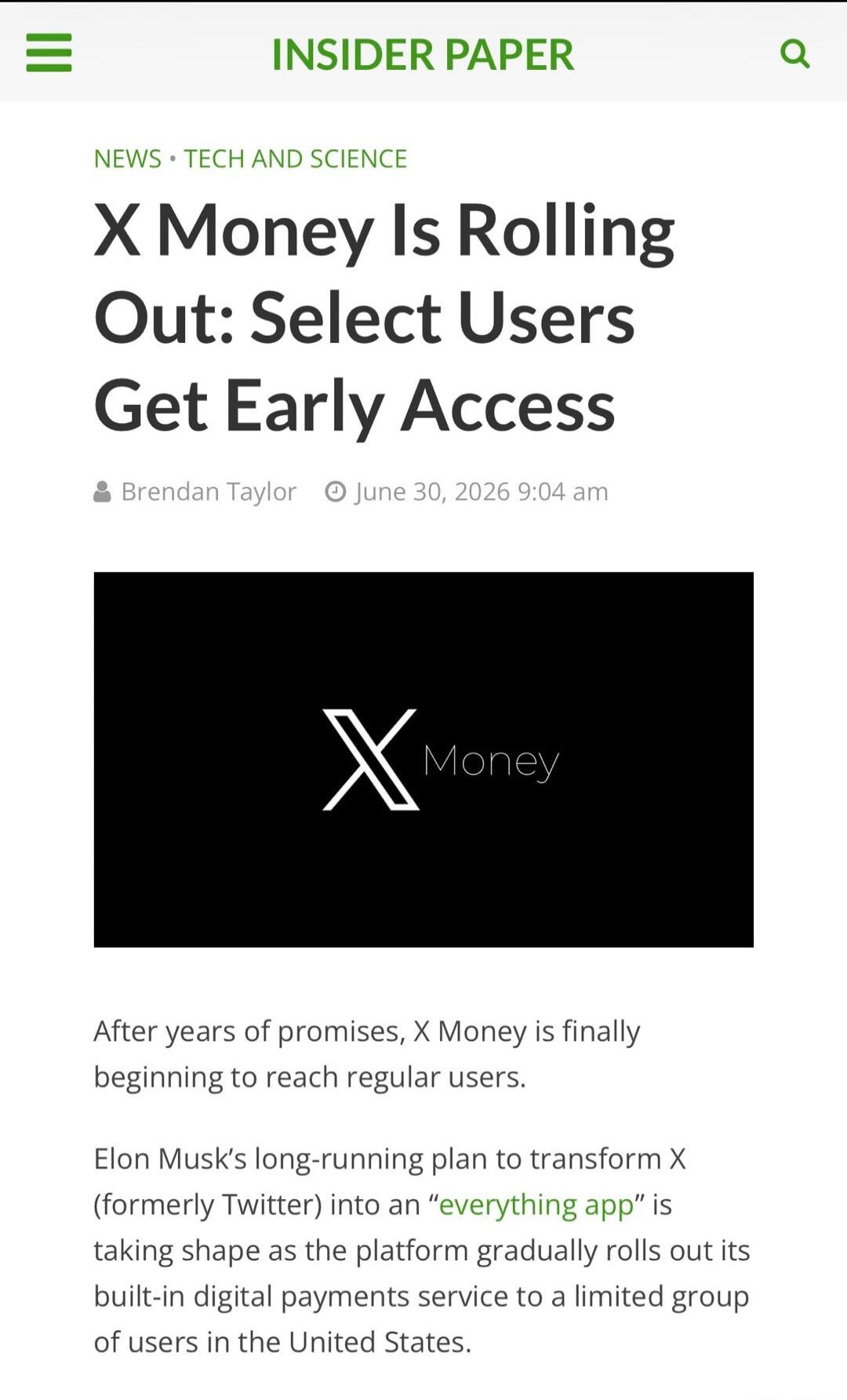 INSIDER PAPER NEWS • TECH AND SCIENCE X Money Is Rolling Out: Select Users Get Early Access Brendan Taylor June 30, 2026 9:04 am X Money After years of promises, X Money is finally beginning to reach regular users. Elon Musk's long-running plan to transform X (formerly Twitter) into an 