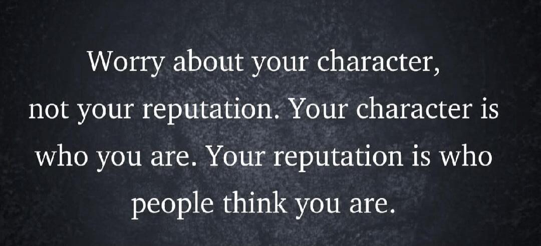 Worry about your character, not your reputation. Your character is who you are. Your reputation is who people think you are.