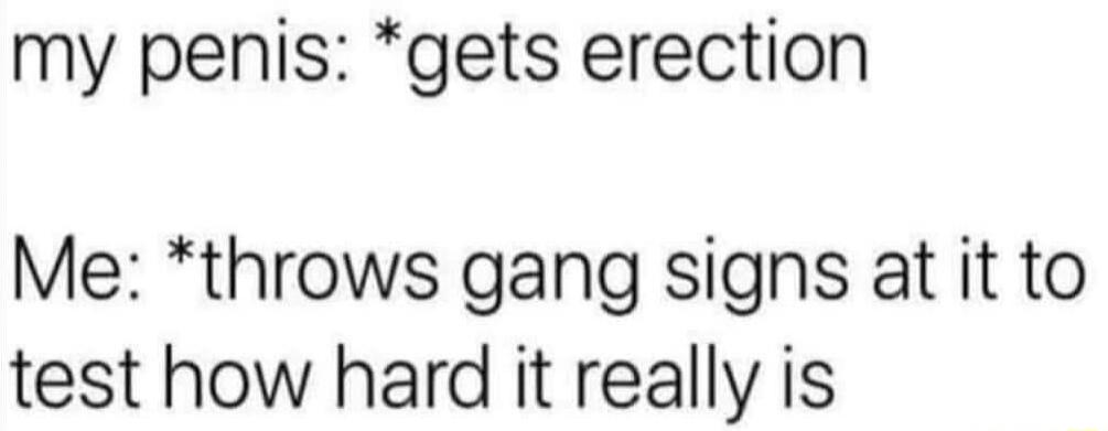 my penis: *gets erection
Me: *throws gang signs at it to test how hard it really is