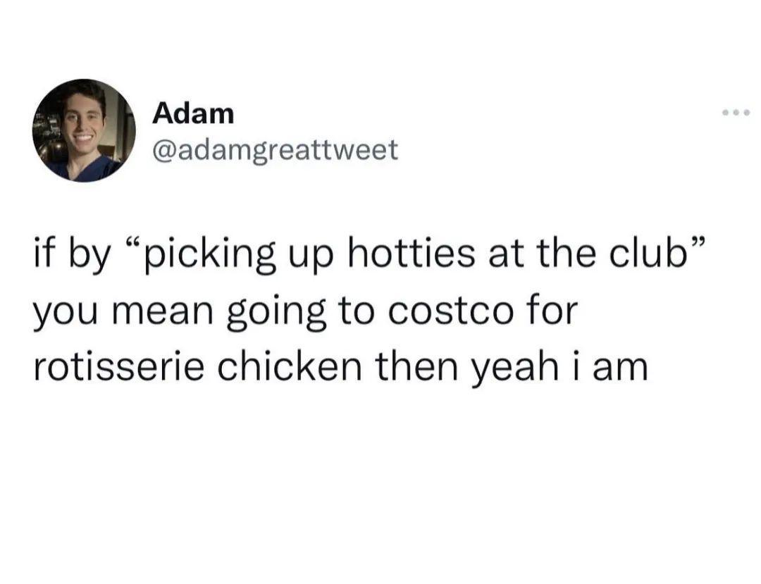 Adam adamgreattweet if by picking up hotties at the club you mean going to costco for rotisserie chicken then yeah i am