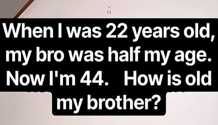 When I was 22 years old, my bro was half my age. Now I'm 44. How is old my brother?